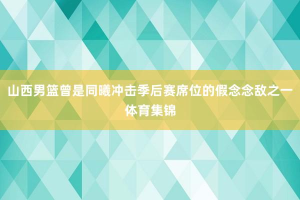 山西男篮曾是同曦冲击季后赛席位的假念念敌之一体育集锦