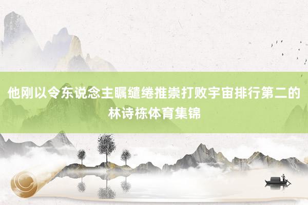 他刚以令东说念主瞩缱绻推崇打败宇宙排行第二的林诗栋体育集锦