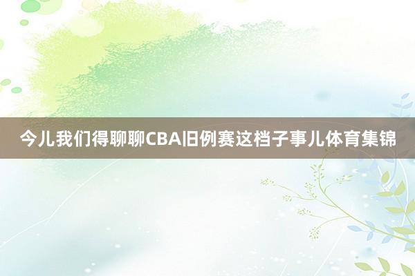 今儿我们得聊聊CBA旧例赛这档子事儿体育集锦
