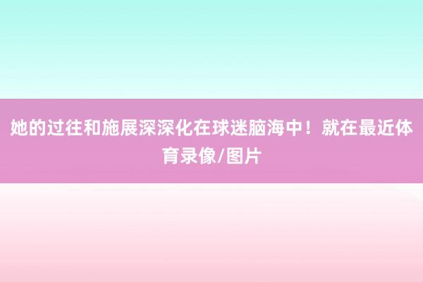 她的过往和施展深深化在球迷脑海中！就在最近体育录像/图片