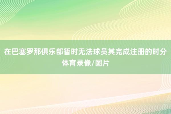在巴塞罗那俱乐部暂时无法球员其完成注册的时分体育录像/图片