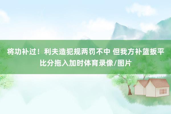 将功补过！利夫造犯规两罚不中 但我方补篮扳平比分拖入加时体育录像/图片