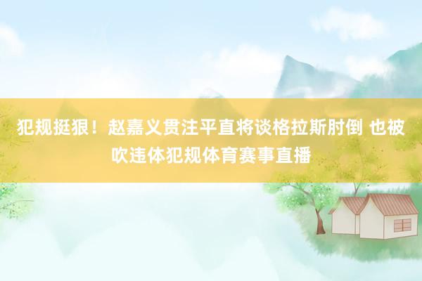 犯规挺狠！赵嘉义贯注平直将谈格拉斯肘倒 也被吹违体犯规体育赛事直播