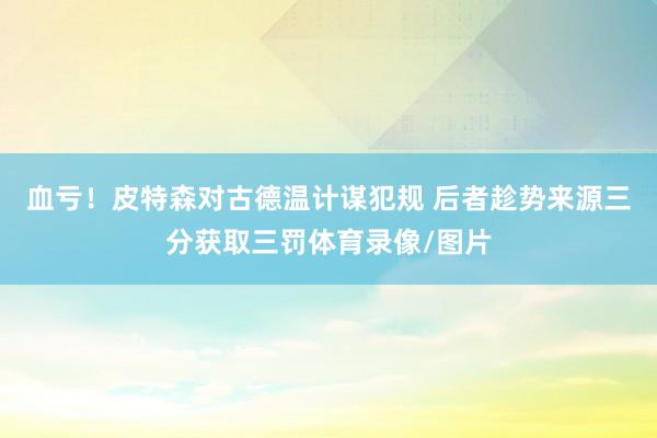 血亏！皮特森对古德温计谋犯规 后者趁势来源三分获取三罚体育录像/图片