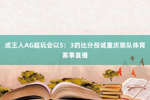 成王人AG超玩会以5：3的比分投诚重庆狼队体育赛事直播