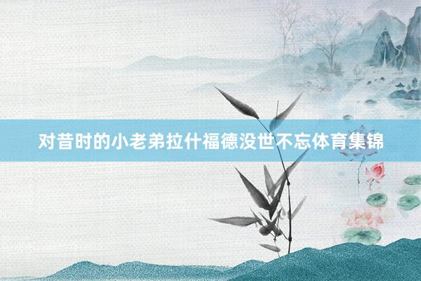 对昔时的小老弟拉什福德没世不忘体育集锦