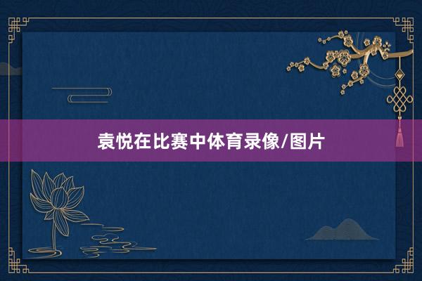 袁悦在比赛中体育录像/图片