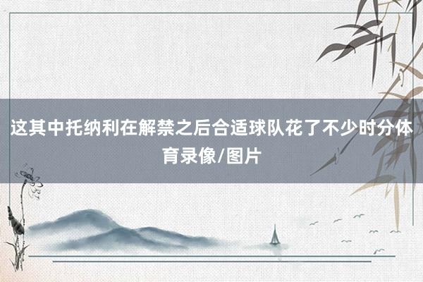 这其中托纳利在解禁之后合适球队花了不少时分体育录像/图片
