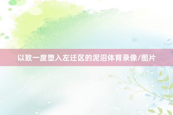 以致一度堕入左迁区的泥沼体育录像/图片