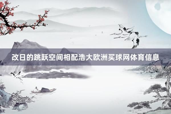 改日的跳跃空间相配浩大欧洲买球网体育信息