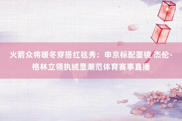 火箭众将暖冬穿搭红毯秀：申京标配墨镜 杰伦-格林立领执绒显潮范体育赛事直播