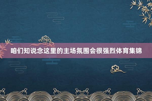 咱们知说念这里的主场氛围会很强烈体育集锦