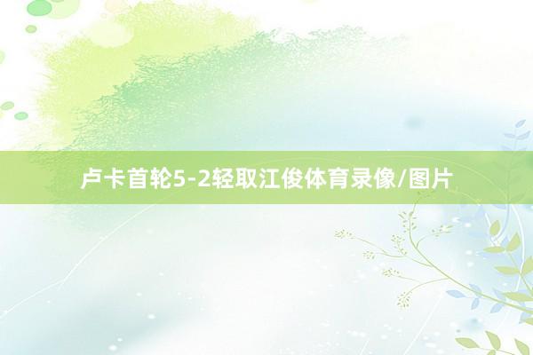卢卡首轮5-2轻取江俊体育录像/图片