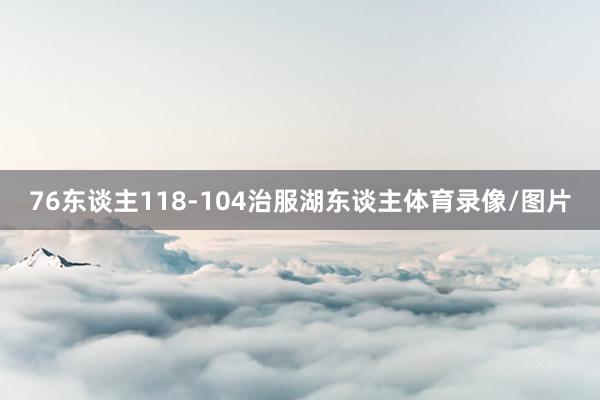 76东谈主118-104治服湖东谈主体育录像/图片