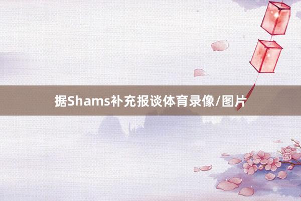 据Shams补充报谈体育录像/图片