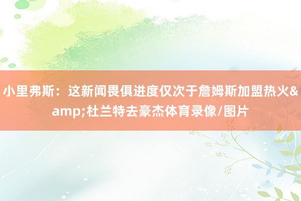 小里弗斯：这新闻畏俱进度仅次于詹姆斯加盟热火&杜兰特去豪杰体育录像/图片