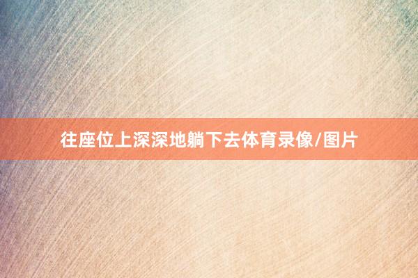 往座位上深深地躺下去体育录像/图片