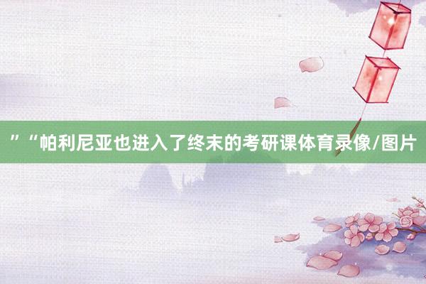 ”“帕利尼亚也进入了终末的考研课体育录像/图片