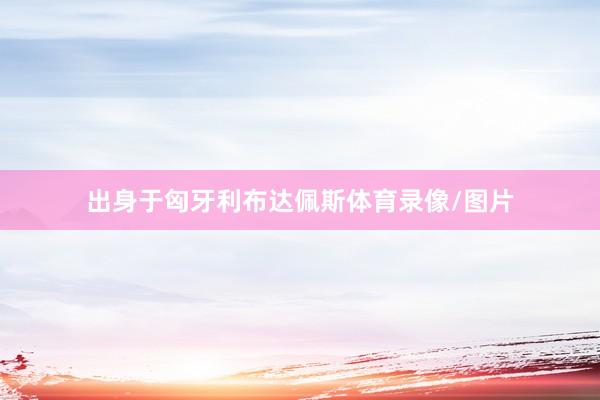 出身于匈牙利布达佩斯体育录像/图片