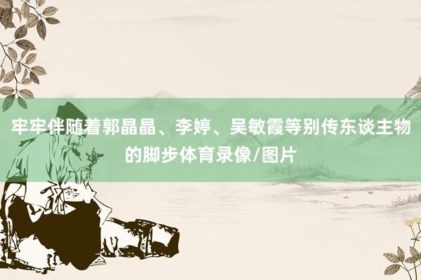 牢牢伴随着郭晶晶、李婷、吴敏霞等别传东谈主物的脚步体育录像/图片