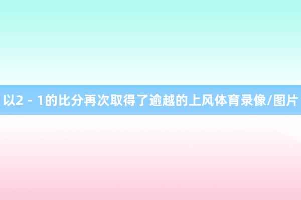 以2 - 1的比分再次取得了逾越的上风体育录像/图片