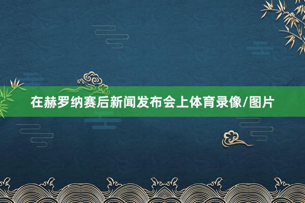 在赫罗纳赛后新闻发布会上体育录像/图片