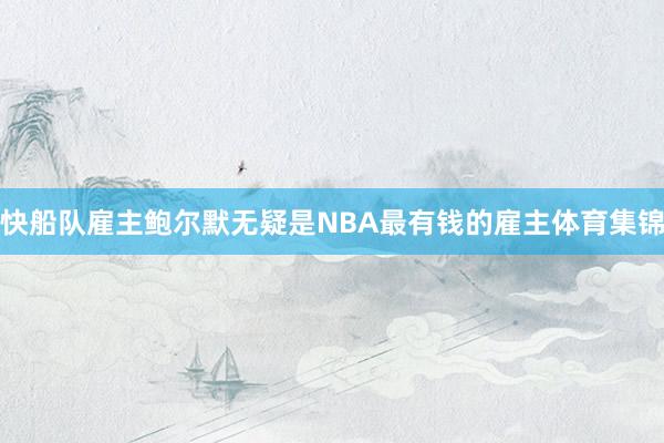 快船队雇主鲍尔默无疑是NBA最有钱的雇主体育集锦
