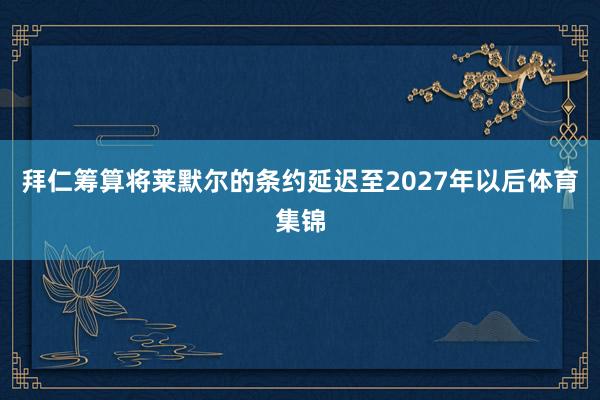 拜仁筹算将莱默尔的条约延迟至2027年以后体育集锦