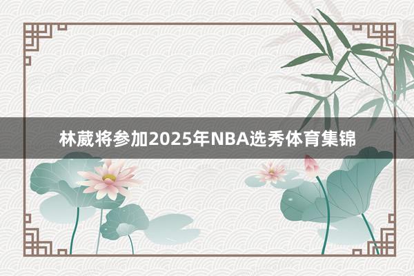 林葳将参加2025年NBA选秀体育集锦