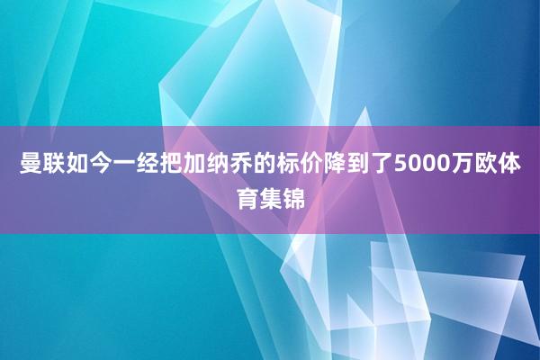 曼联如今一经把加纳乔的标价降到了5000万欧体育集锦