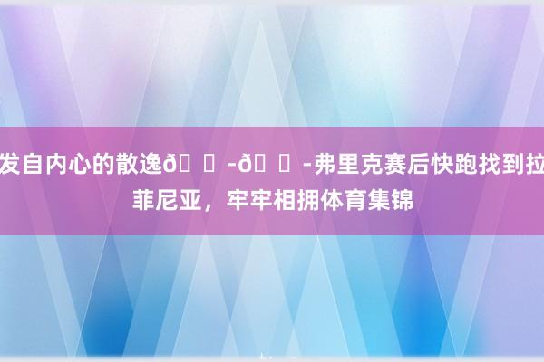 发自内心的散逸😭😭弗里克赛后快跑找到拉菲尼亚,牢牢相拥体育集锦